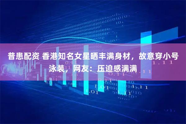 普患配资 香港知名女星晒丰满身材，故意穿小号泳装，网友：压迫感满满