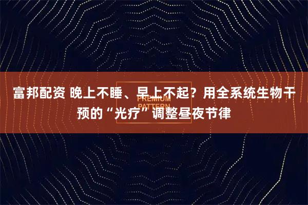 富邦配资 晚上不睡、早上不起？用全系统生物干预的“光疗”调整昼夜节律
