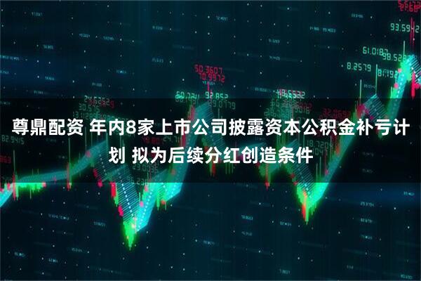 尊鼎配资 年内8家上市公司披露资本公积金补亏计划 拟为后续分红创造条件
