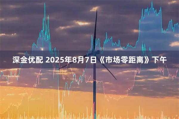 深金优配 2025年8月7日《市场零距离》下午
