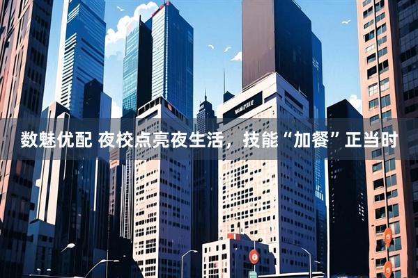 数魅优配 夜校点亮夜生活，技能“加餐”正当时