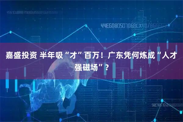 嘉盛投资 半年吸“才”百万!广东凭何炼成“人才强磁场”?