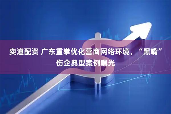 奕道配资 广东重拳优化营商网络环境，“黑嘴”伤企典型案例曝光