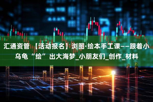 汇通资管 【活动报名】浏图·绘本手工课——跟着小乌龟 “绘” 出大海梦_小朋友们_创作_材料