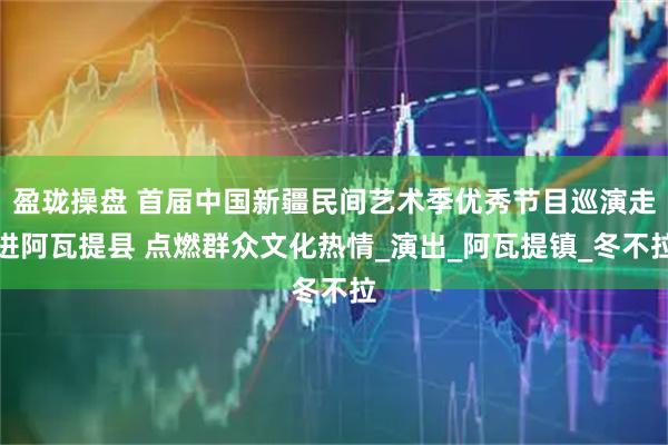 盈珑操盘 首届中国新疆民间艺术季优秀节目巡演走进阿瓦提县 点燃群众文化热情_演出_阿瓦提镇_冬不拉