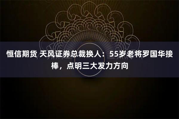 恒信期货 天风证券总裁换人：55岁老将罗国华接棒，点明三大发力方向