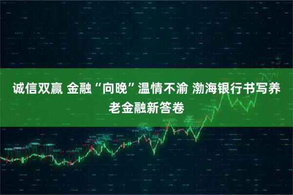 诚信双赢 金融“向晚”温情不渝 渤海银行书写养老金融新答卷