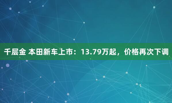 千层金 本田新车上市：13.79万起，价格再次下调