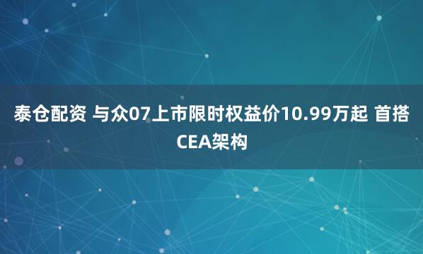 泰仓配资 与众07上市限时权益价10.99万起 首搭CEA架构