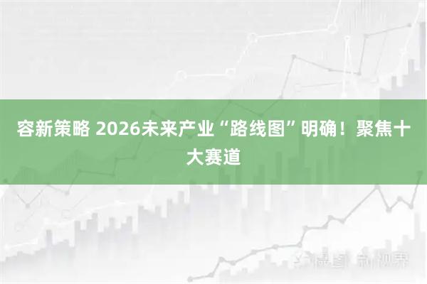 容新策略 2026未来产业“路线图”明确!聚焦十大赛道