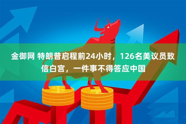 金御网 特朗普启程前24小时,126名美议员致信白宫,一件事不得答应中国