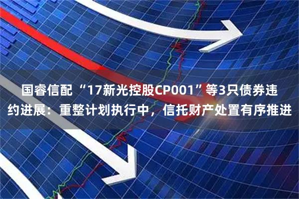 国睿信配 “17新光控股CP001”等3只债券违约进展:重整计划执行中,信托财产处置有序推进