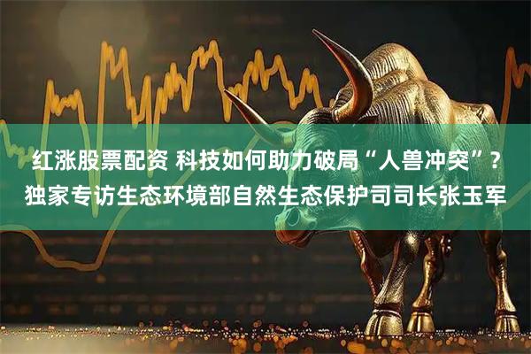 红涨股票配资 科技如何助力破局“人兽冲突”？独家专访生态环境部自然生态保护司司长张玉军