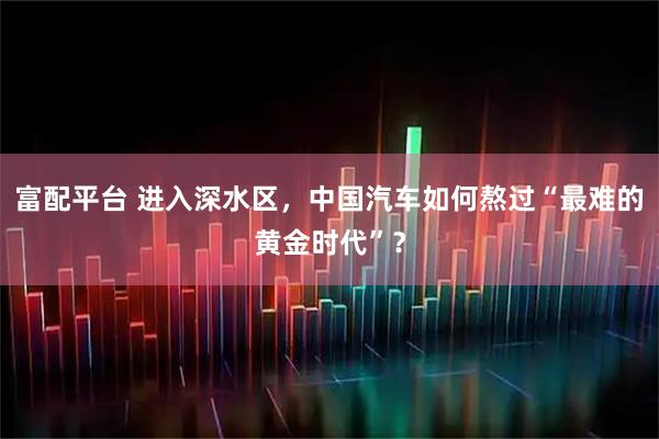 富配平台 进入深水区,中国汽车如何熬过“最难的黄金时代”?