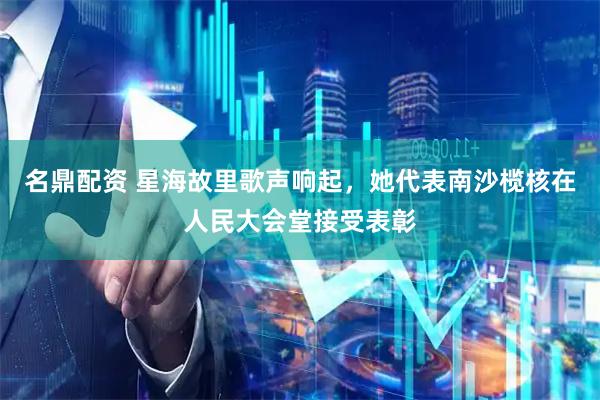 名鼎配资 星海故里歌声响起，她代表南沙榄核在人民大会堂接受表彰
