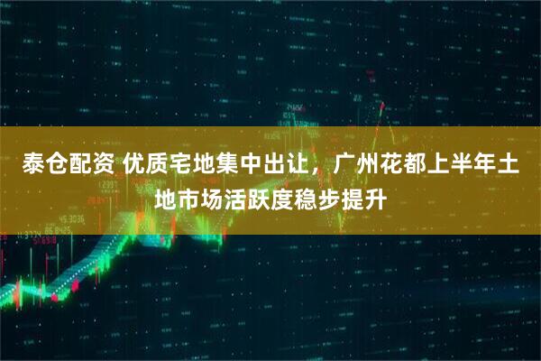泰仓配资 优质宅地集中出让，广州花都上半年土地市场活跃度稳步提升
