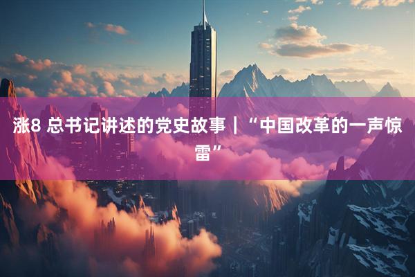 涨8 总书记讲述的党史故事｜“中国改革的一声惊雷”