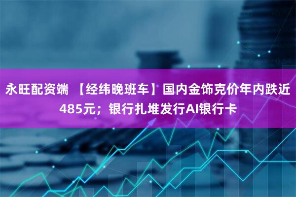 永旺配资端 【经纬晚班车】国内金饰克价年内跌近485元;银行扎堆发行AI银行卡