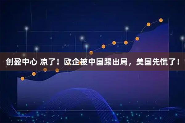 创盈中心 凉了！欧企被中国踢出局，美国先慌了！